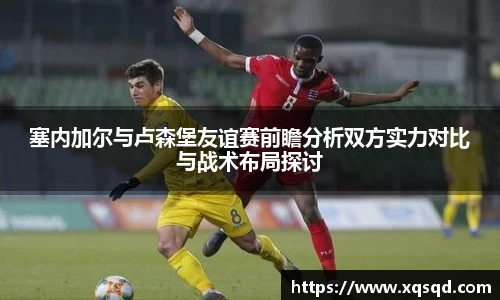 塞内加尔与卢森堡友谊赛前瞻分析双方实力对比与战术布局探讨
